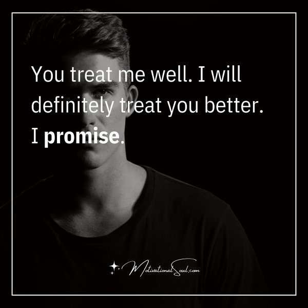 You treat me well. I will definitely treat you better. I promise.