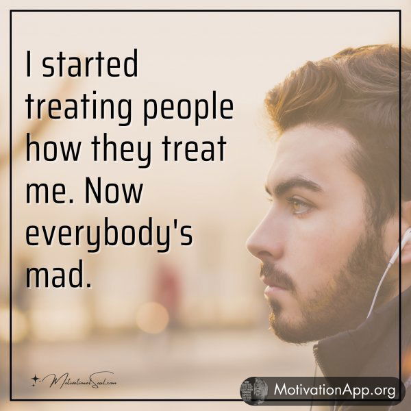 I started treating people how they treat me. Now everybody's mad.