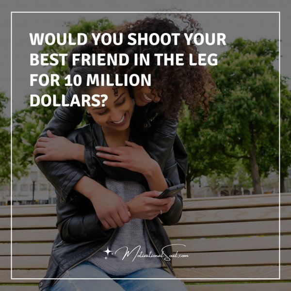 Quote: WOULD YOU SHOOT YOUR BEST
FRIEND IN THE LEG FOR
10