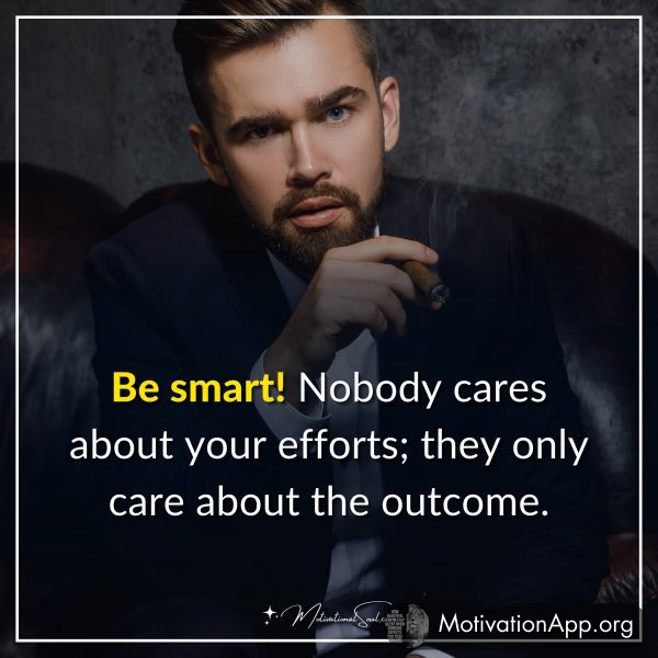 Be smart! Nobody cares about your efforts; they only care about the outcome.