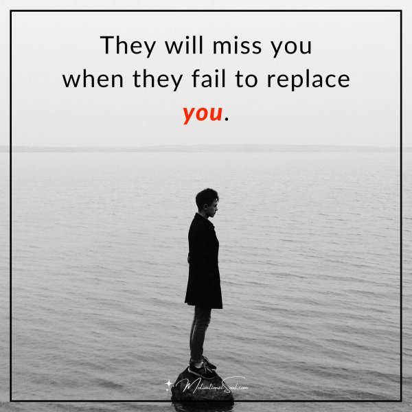 They will miss you when they fail to replace you.