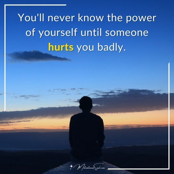 You'll never know the power of yourself until someone hurts you badly.