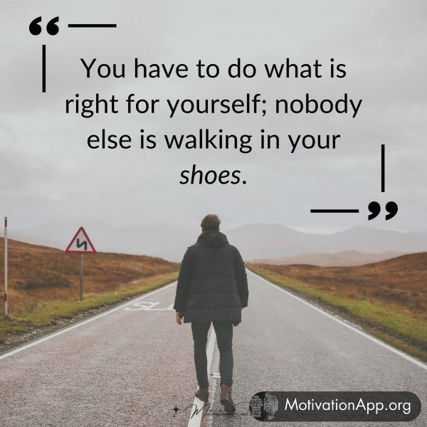 You have to do what is right for yourself; nobody else is walking in your shoes.