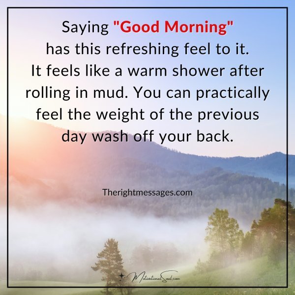 Saying "Good Morning" has this refreshing feel to it. It feels like a warm shower after rolling in mud. You can practically feel the weight of the previous day wash off your back.  Therightmessages.com