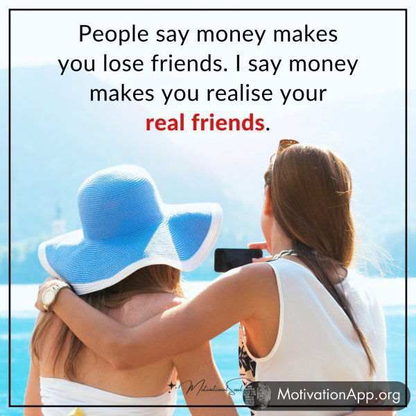 People say money makes you lose friends. I say money makes you realise your real friends.