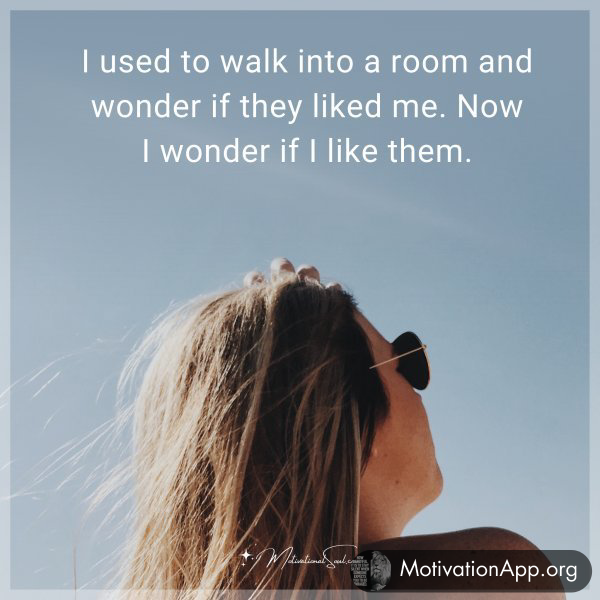 I used to walk into a room and wonder if they liked me. Now I wonder if I like them.