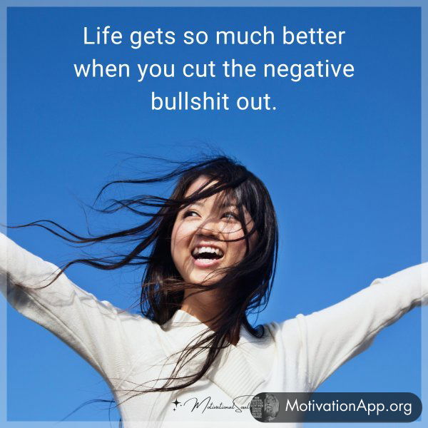 Life gets so much better when you cut the negative bullshit out.