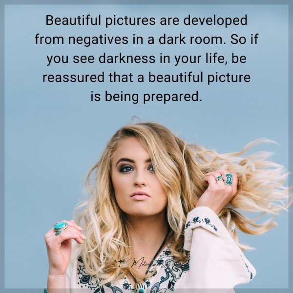 Beautiful pictures are developed from negatives in a dark room. So if you see darkness in your life