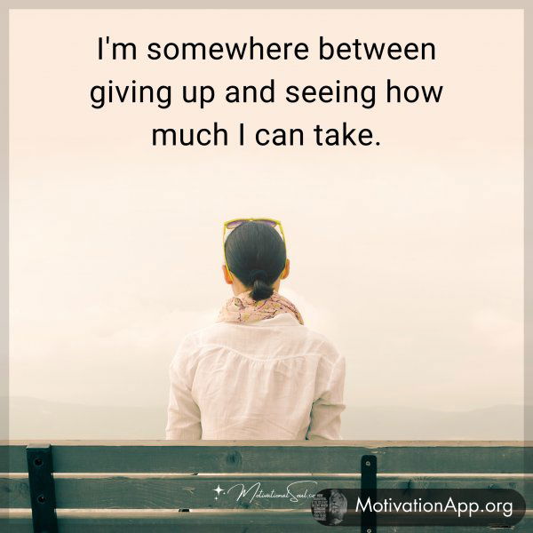 I'm somewhere between giving up and seeing how much I can take.