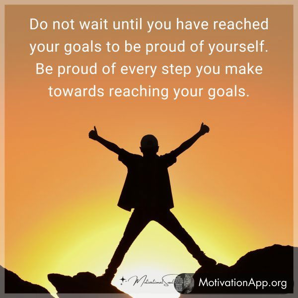 Do not wait until you have reached your goals to be proud of yourself. Be proud of every step you make towards reaching your goals.