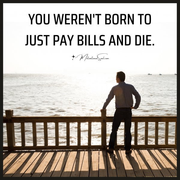 Quote: YOU WEREN’T BORN TO
JUST PAY BILLS AND DIE.