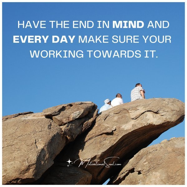 Quote: HAVE THE END
IN MIND AND EVERY DAY
MAKE SURE YOUR WORKING