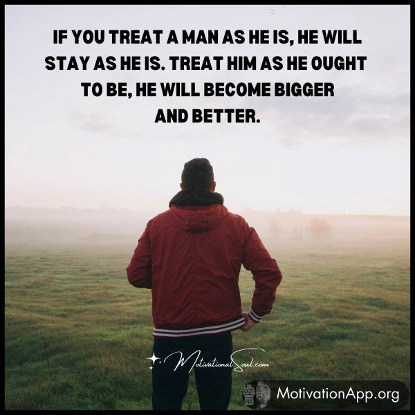 IF YOU TREAT A MAN AS HE IS