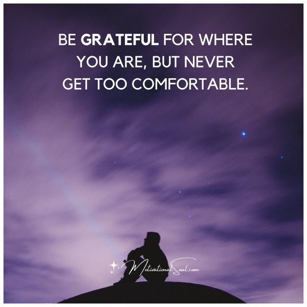 Quote: BE GRATEFUL FOR WHERE
YOU ARE, BUT NEVER
GET TOO