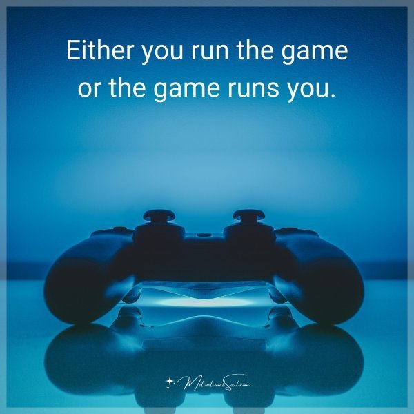 Either you run the game or the game runs you.