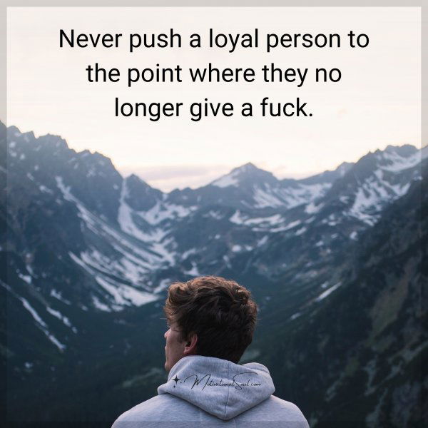 Never push a loyal person to the point where they no longer give a fuck.