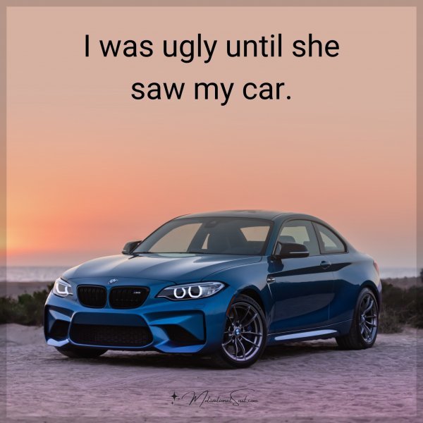 I was ugly until she saw my car.