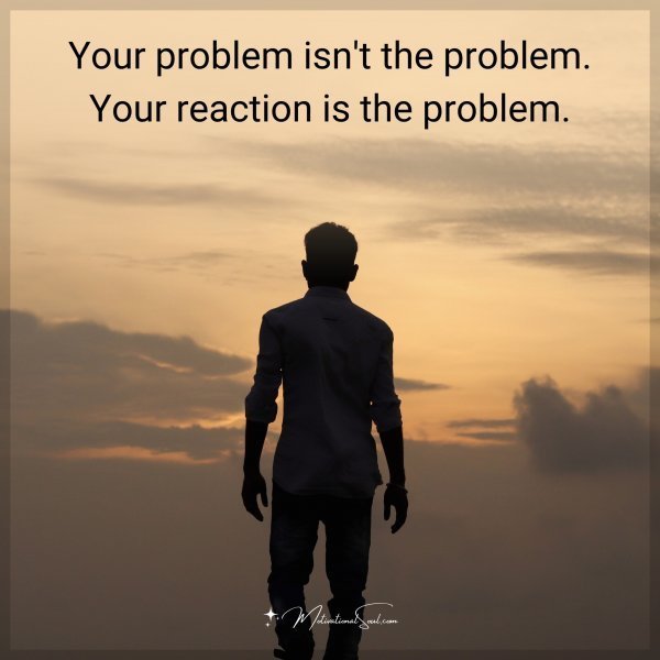 Your problem isn't the problem. Your reaction is the problem.