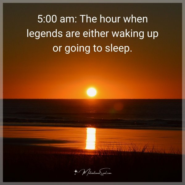 5:00 am: The hour when legends are either waking up or going to sleep.