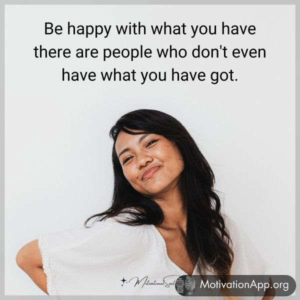 Be happy with what you have there are people who don't even have what you have got.