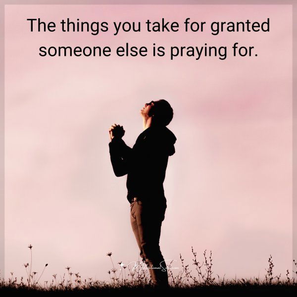The things you take for granted someone else is praying for.