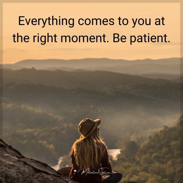 Everything comes to you at the right moment. Be patient.