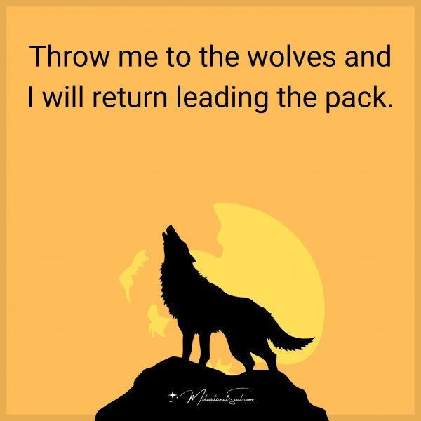 Throw me to the wolves and I will return leading the pack.