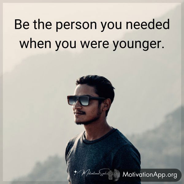 Be the person you needed when you were younger.