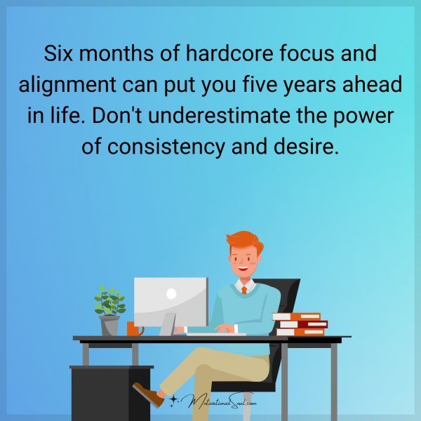 Six months of hardcore focus and alignment can put you five years ahead in life. Don't underestimate the power of consistency and desire.