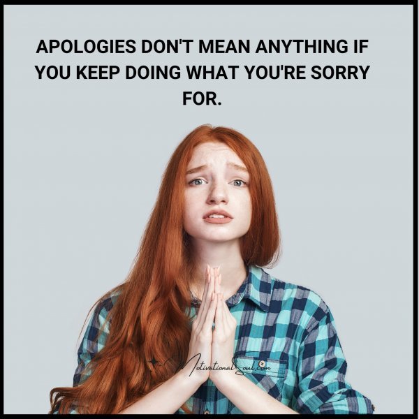 APOLOGIES MEAN NOTHING IF YOU KEEP DOING WHAT IT YOU'RE SORRY FOR.