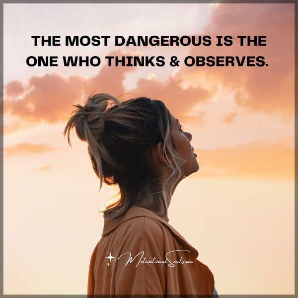 THE MOST DANGEROUS IS THE ONE WHO THINKS & OBSERVES.