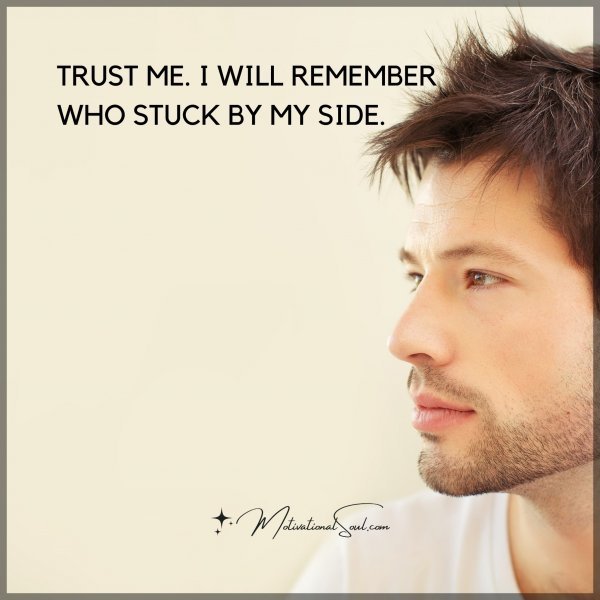 TRUST ME. I WILL REMEMBER WHO STUCK BY MY SIDE.