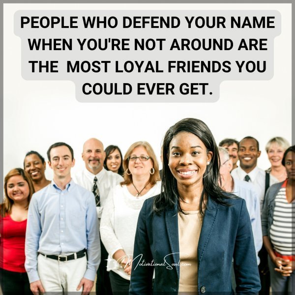 Quote: PEOPLE WHO DEFEND YOUR NAME
WHEN YOU’RE NOT AROUND ARE
