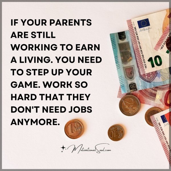 IF YOUR PARENTS ARE STILL WORKING TO EARN A LIVING. YOU NEED TO STEP UP YOUR GAME. WORK SO HARD THAT THEY DON'T NEED JOBS ANYMORE.