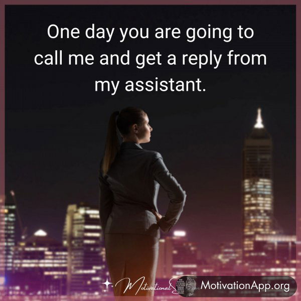 One day you are going to call me and get a reply from my assistant.