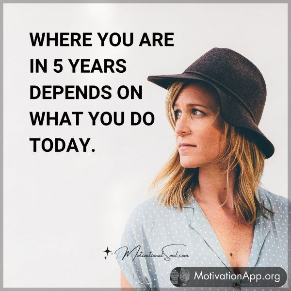 WHERE YOU ARE IN 5 YEARS DEPENDS ON WHAT YOU DO TODAY.