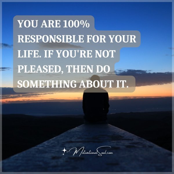 YOU ARE 100% RESPONSIBLE FOR YOUR LIFE. IF YOU'RE NOT PLEASED