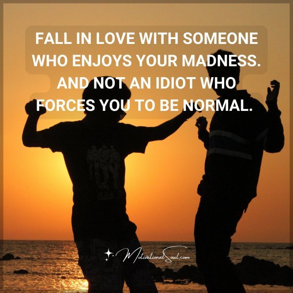 FALL IN LOVE WITH SOMEONE WHO ENJOYS YOUR MADNESS. AND NOT AN IDIOT WHO FORCES YOU TO BE NORMAL.