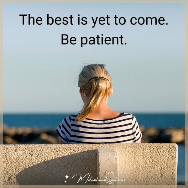 The best is yet to come. Be patient.