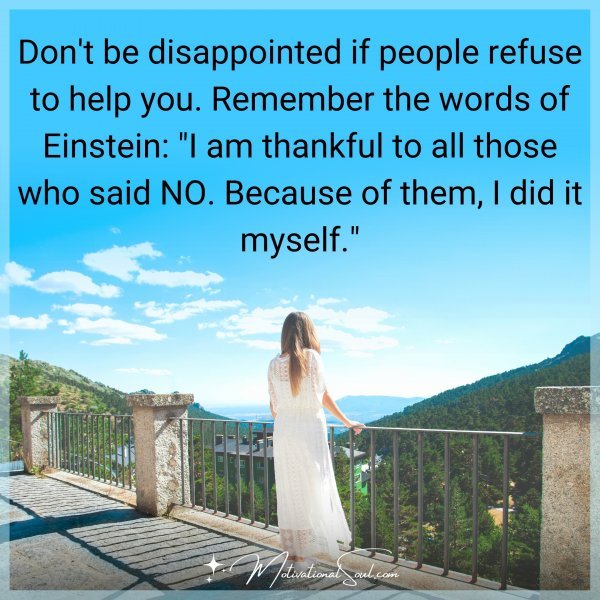 Don't be disappointed if people refuse to help you. Remember the words of Einstein: "I am thankful to all those who said NO. Because of them