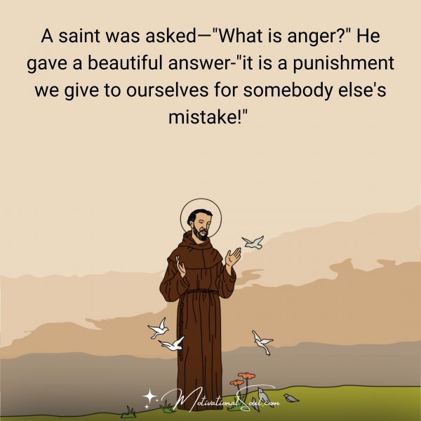 A saint was asked—"What is anger?" He gave a beautiful answer-"it is a punishment we give to ourselves for somebody else's mistake!" 