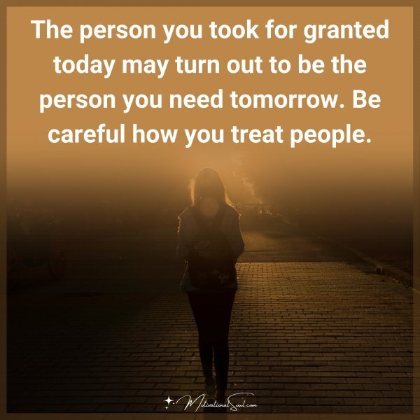 The person you took for granted today may turn out to be the person you need tomorrow. Be careful how you treat рeople.