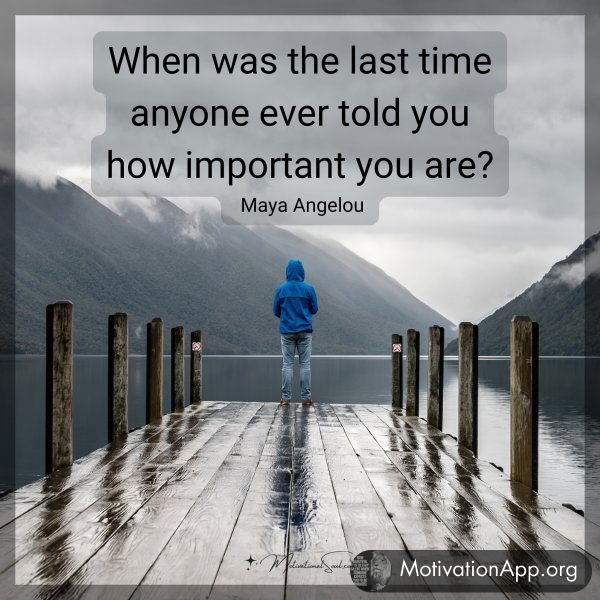 When was the last time anyone ever told you how important you are? -Maya Angelou