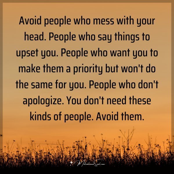 Avoid people who mess with your head. People who say things to upset you. People who want you to make them a priority but won't do the same for you. People who don't apologize. You don't need these kinds of people. Avoid them.