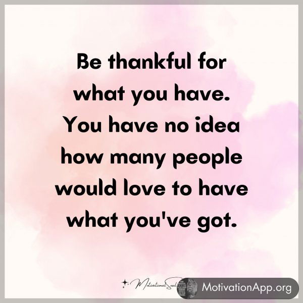 Be thankful for what you have. You have no idea how many people would love to have what you've got.