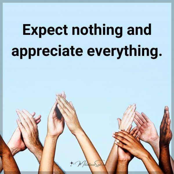 Expect nothing and appreciate everything.