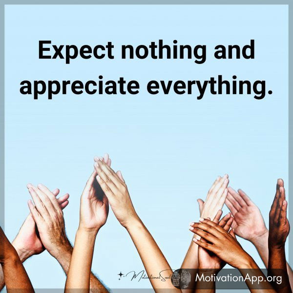 Expect nothing and appreciate everything.