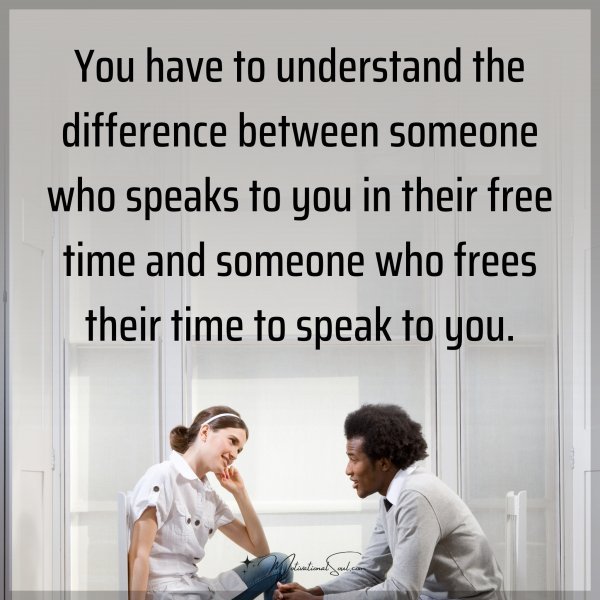 You have to understand the difference between someone who speaks to you in their free time and someone who frees their time to speak to you.