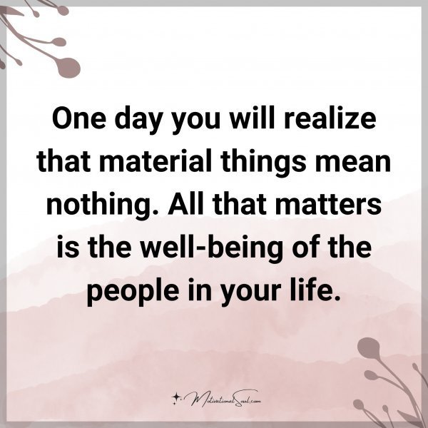 One day you will realize that material thing mean nothing. All that matters is the well-being of the people in your life.