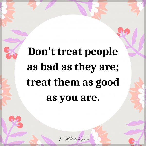 Don't treat people as bad as they are; treat them as good as you are.